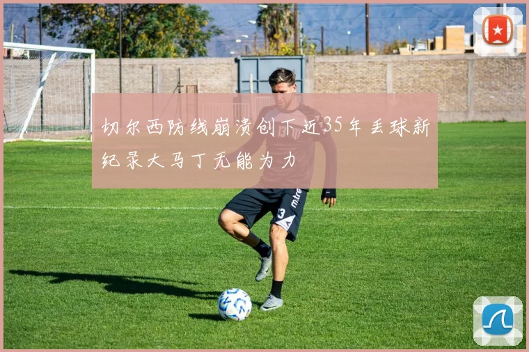 切尔西防线崩溃创下近35年丢球新纪录大马丁无能为力