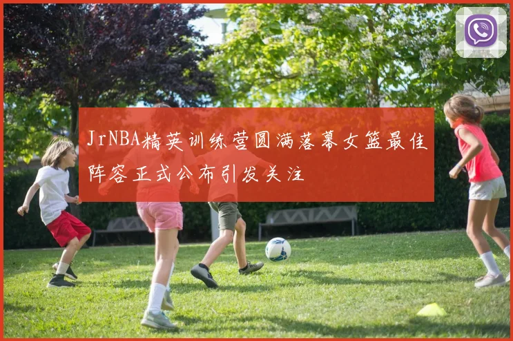 JrNBA精英训练营圆满落幕女篮最佳阵容正式公布引发关注
