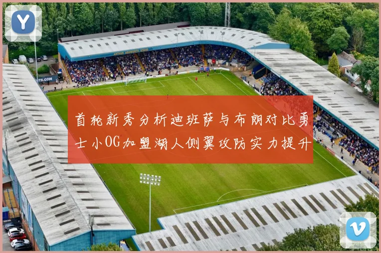 首轮新秀分析迪班萨与布朗对比勇士小OG加盟湖人侧翼攻防实力提升