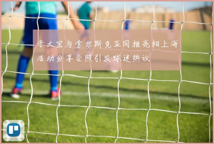 于大宝与索尔斯克亚同框亮相上海活动分享合照引发球迷热议