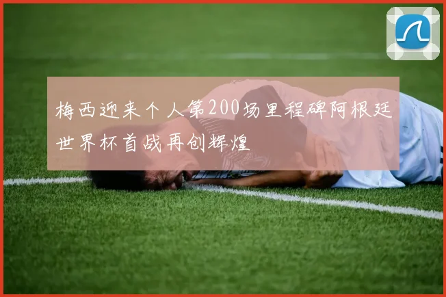 梅西迎来个人第200场里程碑阿根廷世界杯首战再创辉煌