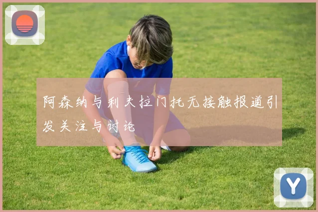 阿森纳与利夫拉门托无接触报道引发关注与讨论