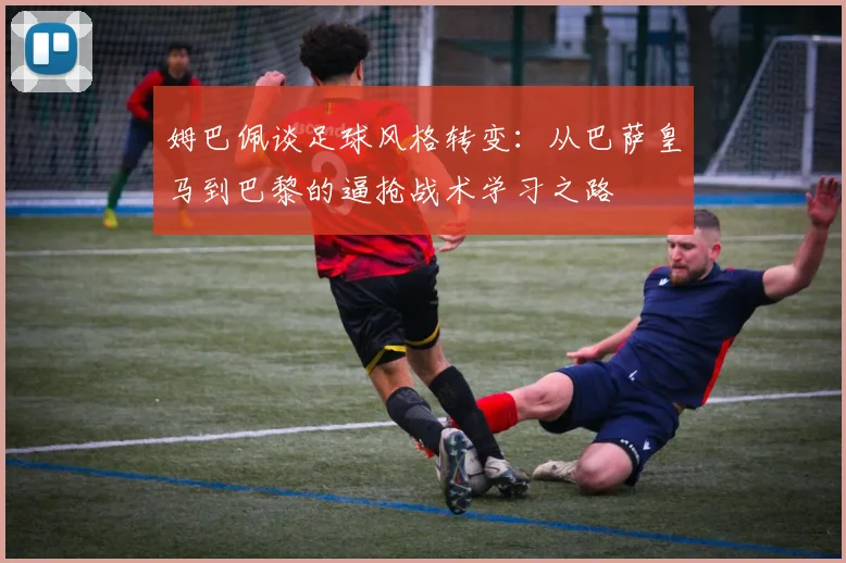姆巴佩谈足球风格转变：从巴萨皇马到巴黎的逼抢战术学习之路