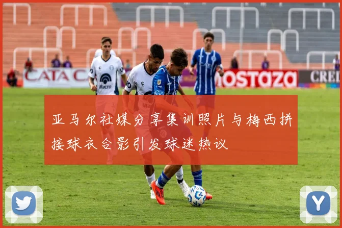 亚马尔社媒分享集训照片与梅西拼接球衣合影引发球迷热议