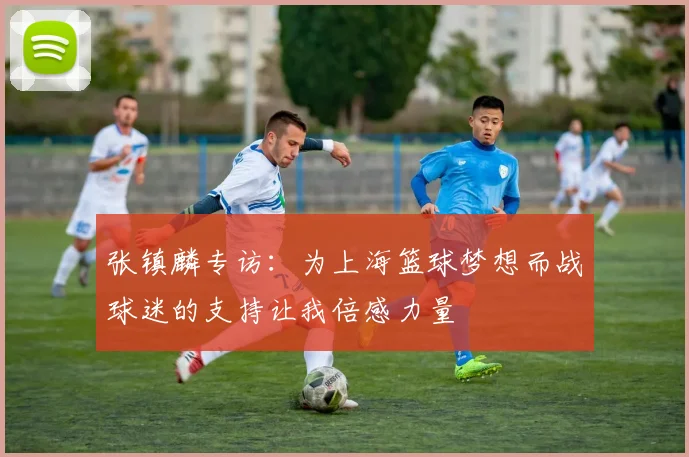 张镇麟专访：为上海篮球梦想而战球迷的支持让我倍感力量