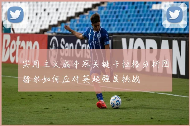 实用主义成夺冠关键卡拉格分析图赫尔如何应对英超强度挑战