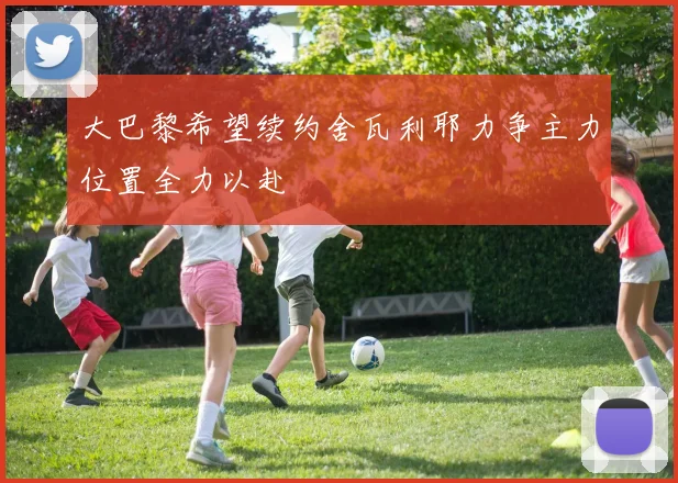 大巴黎希望续约舍瓦利耶力争主力位置全力以赴