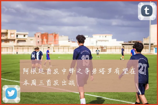 阿根廷首发中锋之争劳塔罗有望在本周三首发出战