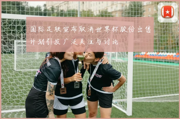 国际足联宣布取消世界杯股份出售计划引发广泛关注与讨论