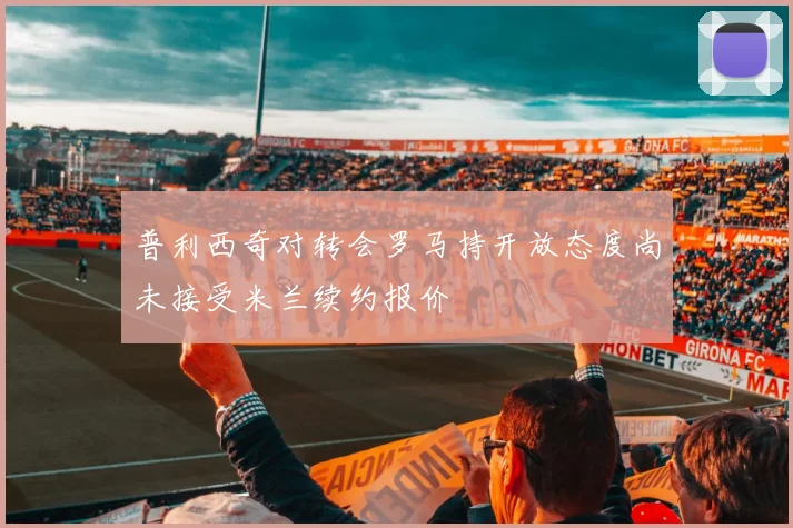 普利西奇对转会罗马持开放态度尚未接受米兰续约报价