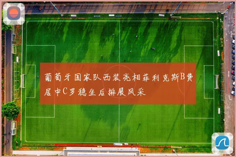 葡萄牙国家队西装亮相菲利克斯B费居中C罗稳坐后排展风采